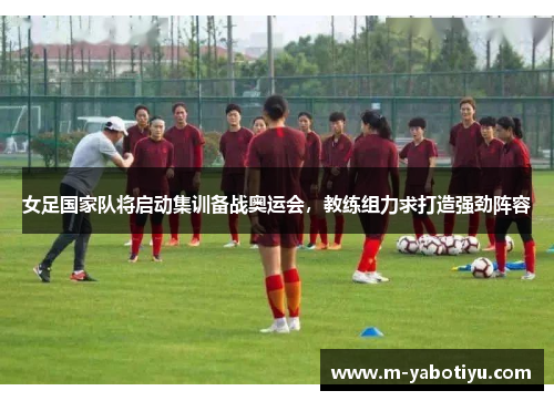 女足国家队将启动集训备战奥运会，教练组力求打造强劲阵容