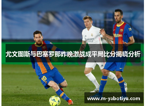 尤文图斯与巴塞罗那昨晚激战成平局比分揭晓分析