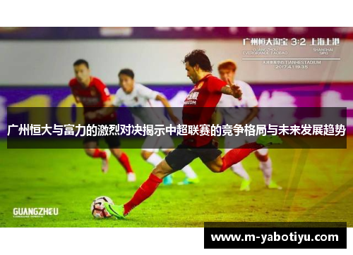 广州恒大与富力的激烈对决揭示中超联赛的竞争格局与未来发展趋势