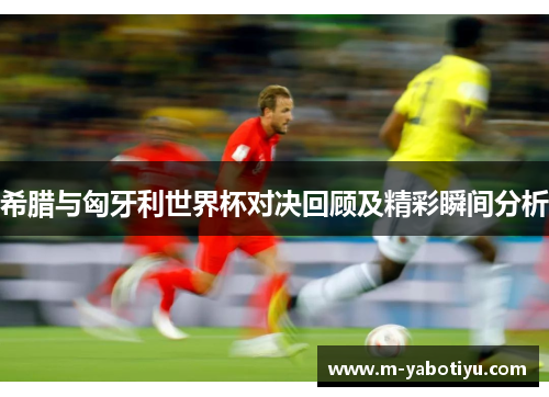 希腊与匈牙利世界杯对决回顾及精彩瞬间分析